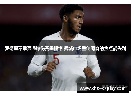 罗德里不幸遭遇膝伤赛季报销 曼城中场重创阿森纳焦点战失利