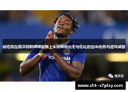 绍切克在西汉姆联频频后插上头球展现出无与伦比的空中优势与进攻威胁