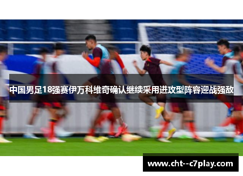 中国男足18强赛伊万科维奇确认继续采用进攻型阵容迎战强敌