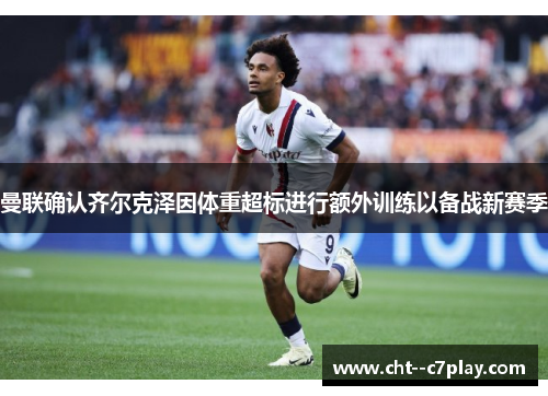 曼联确认齐尔克泽因体重超标进行额外训练以备战新赛季